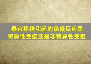 器官移植引起的免疫反应是特异性免疫还是非特异性免疫