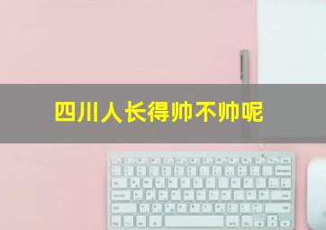 四川人长得帅不帅呢