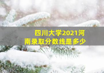 四川大学2021河南录取分数线是多少