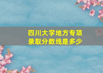 四川大学地方专项录取分数线是多少