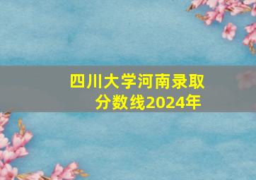 四川大学河南录取分数线2024年