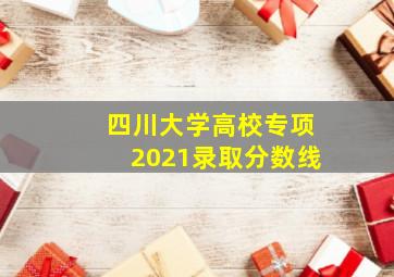 四川大学高校专项2021录取分数线