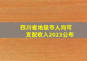 四川省地级市人均可支配收入2023公布