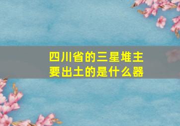 四川省的三星堆主要出土的是什么器