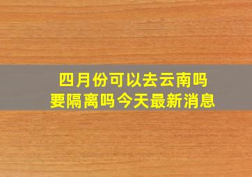 四月份可以去云南吗要隔离吗今天最新消息