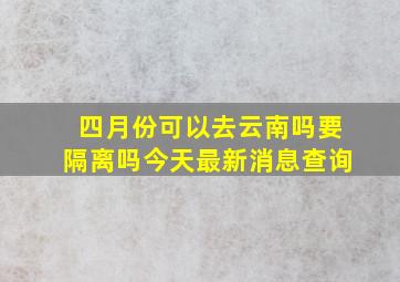 四月份可以去云南吗要隔离吗今天最新消息查询