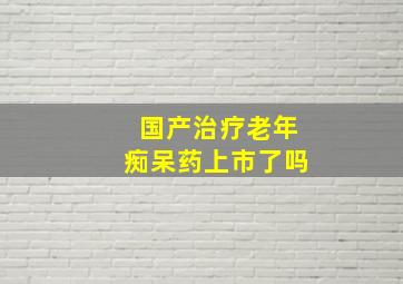 国产治疗老年痴呆药上市了吗