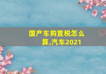 国产车购置税怎么算,汽车2021