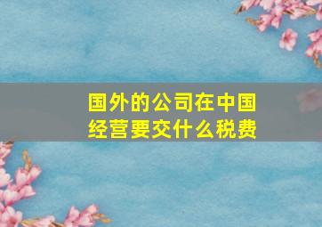 国外的公司在中国经营要交什么税费