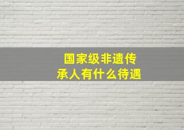 国家级非遗传承人有什么待遇