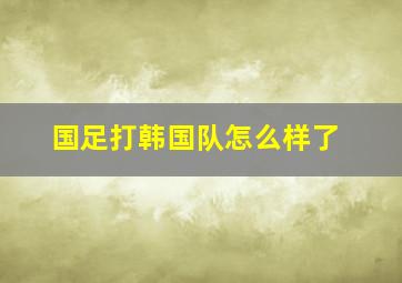 国足打韩国队怎么样了