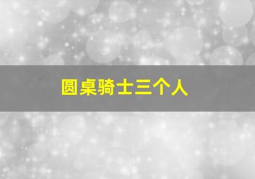 圆桌骑士三个人