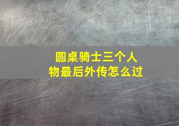 圆桌骑士三个人物最后外传怎么过