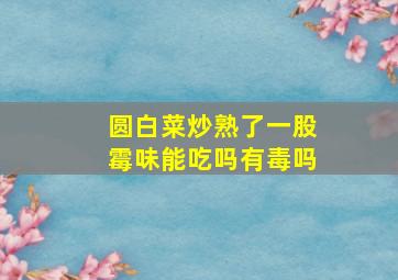 圆白菜炒熟了一股霉味能吃吗有毒吗