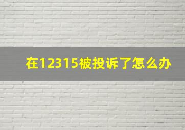 在12315被投诉了怎么办