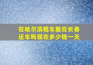 在哈尔滨租车能在长春还车吗现在多少钱一天