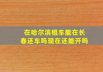 在哈尔滨租车能在长春还车吗现在还能开吗