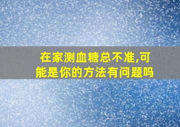 在家测血糖总不准,可能是你的方法有问题吗