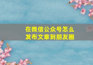 在微信公众号怎么发布文章到朋友圈