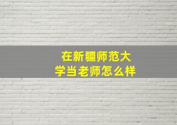 在新疆师范大学当老师怎么样