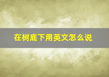 在树底下用英文怎么说