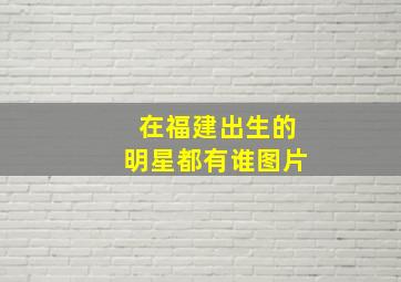 在福建出生的明星都有谁图片