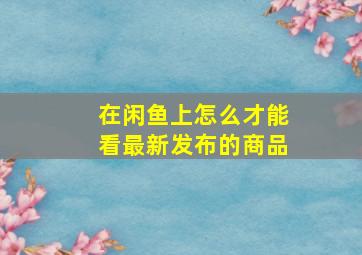 在闲鱼上怎么才能看最新发布的商品