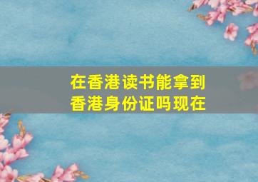 在香港读书能拿到香港身份证吗现在