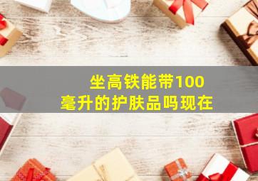 坐高铁能带100毫升的护肤品吗现在