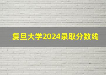 复旦大学2024录取分数线