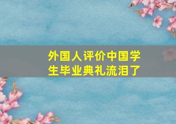 外国人评价中国学生毕业典礼流泪了