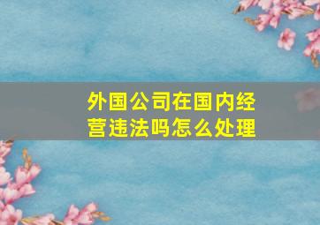 外国公司在国内经营违法吗怎么处理