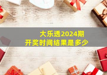 大乐透2024期开奖时间结果是多少