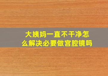 大姨妈一直不干净怎么解决必要做宫腔镜吗