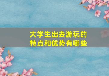 大学生出去游玩的特点和优势有哪些