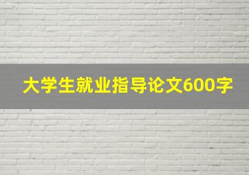 大学生就业指导论文600字