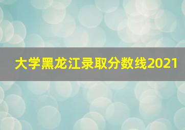 大学黑龙江录取分数线2021