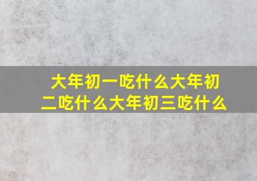 大年初一吃什么大年初二吃什么大年初三吃什么