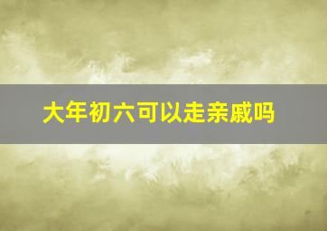 大年初六可以走亲戚吗