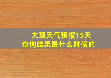 大理天气预报15天查询结果是什么时候的