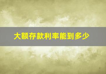 大额存款利率能到多少