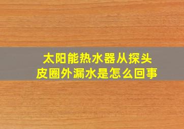 太阳能热水器从探头皮圈外漏水是怎么回事