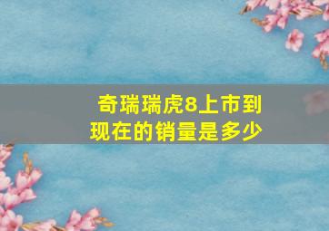 奇瑞瑞虎8上市到现在的销量是多少