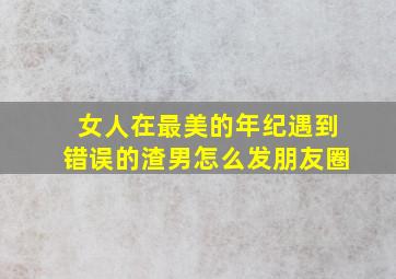 女人在最美的年纪遇到错误的渣男怎么发朋友圈