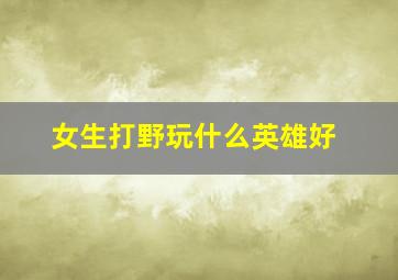 女生打野玩什么英雄好