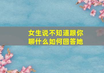 女生说不知道跟你聊什么如何回答她