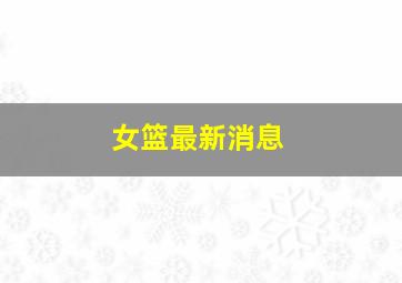 女篮最新消息