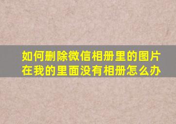 如何删除微信相册里的图片在我的里面没有相册怎么办