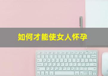 如何才能使女人怀孕