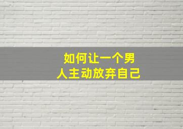 如何让一个男人主动放弃自己